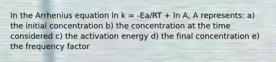 In the Arrhenius equation ln k = -Ea/RT + ln A, A represents: a) the initial concentration b) the concentration at the time considered c) the activation energy d) the final concentration e) the frequency factor