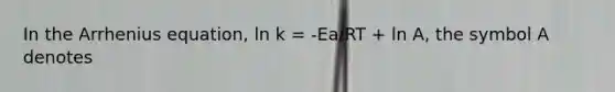 In the Arrhenius equation, ln k = -Ea/RT + ln A, the symbol A denotes