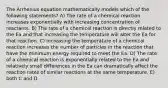 The Arrhenius equation mathematically models which of the following statements? A) The rate of a chemical reaction increases exponentially with increasing concentration of reactants. B) The rate of a chemical reaction is directly related to the Ea and that increasing the temperature will alter the Ea for that reaction. C) Increasing the temperature of a chemical reaction increases the number of particles in the reaction that have the minimum energy required to meet the Ea. D) The rate of a chemical reaction is exponentially related to the Ea and relatively small differences in the Ea can dramatically affect the reaction rates of similar reactions at the same temperature. E) both C and D