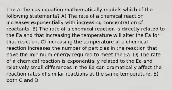 The Arrhenius equation mathematically models which of the following statements? A) The rate of a chemical reaction increases exponentially with increasing concentration of reactants. B) The rate of a chemical reaction is directly related to the Ea and that increasing the temperature will alter the Ea for that reaction. C) Increasing the temperature of a chemical reaction increases the number of particles in the reaction that have the minimum energy required to meet the Ea. D) The rate of a chemical reaction is exponentially related to the Ea and relatively small differences in the Ea can dramatically affect the reaction rates of similar reactions at the same temperature. E) both C and D