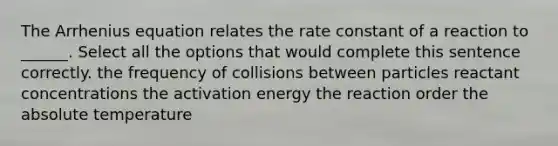 The Arrhenius equation relates the rate constant of a reaction to ______. Select all the options that would complete this sentence correctly. the frequency of collisions between particles reactant concentrations the activation energy the reaction order the absolute temperature