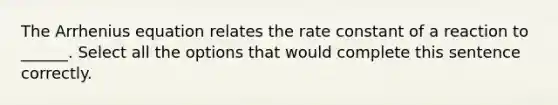 The Arrhenius equation relates the rate constant of a reaction to ______. Select all the options that would complete this sentence correctly.