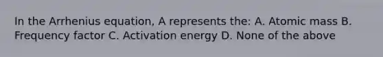 In the Arrhenius equation, A represents the: A. Atomic mass B. Frequency factor C. Activation energy D. None of the above