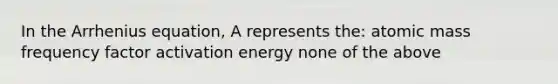 In the Arrhenius equation, A represents the: atomic mass frequency factor activation energy none of the above