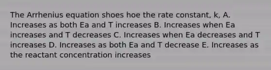 The Arrhenius equation shoes hoe the rate constant, k, A. Increases as both Ea and T increases B. Increases when Ea increases and T decreases C. Increases when Ea decreases and T increases D. Increases as both Ea and T decrease E. Increases as the reactant concentration increases