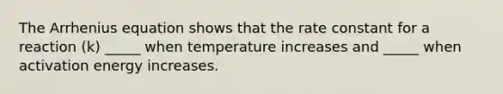 The Arrhenius equation shows that the rate constant for a reaction (k) _____ when temperature increases and _____ when activation energy increases.