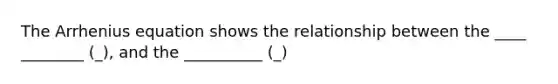 The Arrhenius equation shows the relationship between the ____ ________ (_), and the __________ (_)