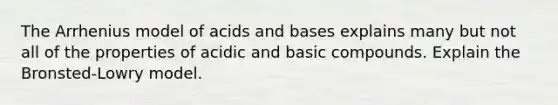 The Arrhenius model of <a href='https://www.questionai.com/knowledge/kvCSAshSAf-acids-and-bases' class='anchor-knowledge'>acids and bases</a> explains many but not all of the properties of acidic and basic compounds. Explain the Bronsted-Lowry model.