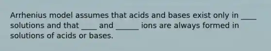 Arrhenius model assumes that <a href='https://www.questionai.com/knowledge/kvCSAshSAf-acids-and-bases' class='anchor-knowledge'>acids and bases</a> exist only in ____ solutions and that ____ and ______ ions are always formed in solutions of acids or bases.