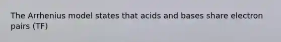 The Arrhenius model states that acids and bases share electron pairs (TF)