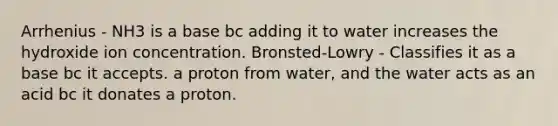 Arrhenius - NH3 is a base bc adding it to water increases the hydroxide ion concentration. Bronsted-Lowry - Classifies it as a base bc it accepts. a proton from water, and the water acts as an acid bc it donates a proton.