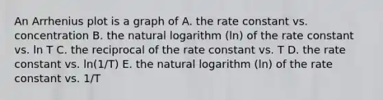 An Arrhenius plot is a graph of A. the rate constant vs. concentration B. the natural logarithm (ln) of the rate constant vs. ln T C. the reciprocal of the rate constant vs. T D. the rate constant vs. ln(1/T) E. the natural logarithm (ln) of the rate constant vs. 1/T