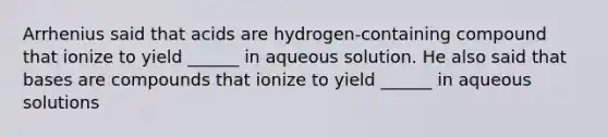 Arrhenius said that acids are hydrogen-containing compound that ionize to yield ______ in aqueous solution. He also said that bases are compounds that ionize to yield ______ in aqueous solutions