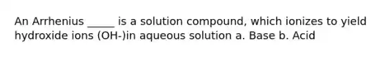 An Arrhenius _____ is a solution compound, which ionizes to yield hydroxide ions (OH-)in aqueous solution a. Base b. Acid