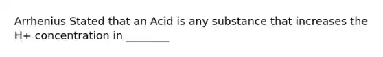 Arrhenius Stated that an Acid is any substance that increases the H+ concentration in ________