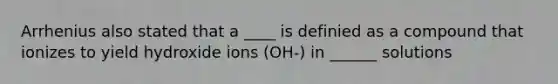 Arrhenius also stated that a ____ is definied as a compound that ionizes to yield hydroxide ions (OH-) in ______ solutions