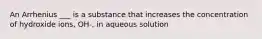 An Arrhenius ___ is a substance that increases the concentration of hydroxide ions, OH-, in aqueous solution