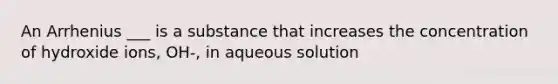 An Arrhenius ___ is a substance that increases the concentration of hydroxide ions, OH-, in aqueous solution