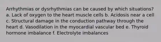 Arrhythmias or dysrhythmias can be caused by which situations? a. Lack of oxygen to the heart muscle cells b. Acidosis near a cell c. Structural damage in the conduction pathway through the heart d. Vasodilation in the myocardial vascular bed e. Thyroid hormone imbalance f. Electrolyte imbalances