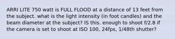 ARRI LITE 750 watt is FULL FLOOD at a distance of 13 feet from the subject. what is the light intensity (in foot candles) and the beam diameter at the subject? IS this. enough to shoot f/2.8 if the camera is set to shoot at ISO 100, 24fps, 1/48th shutter?