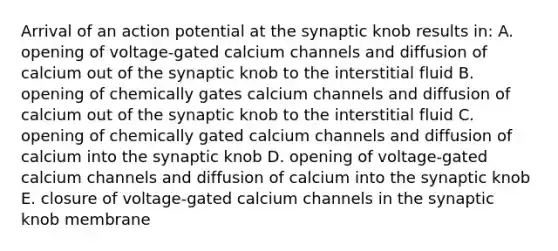 Arrival of an action potential at the synaptic knob results in: A. opening of voltage-gated calcium channels and diffusion of calcium out of the synaptic knob to the interstitial fluid B. opening of chemically gates calcium channels and diffusion of calcium out of the synaptic knob to the interstitial fluid C. opening of chemically gated calcium channels and diffusion of calcium into the synaptic knob D. opening of voltage-gated calcium channels and diffusion of calcium into the synaptic knob E. closure of voltage-gated calcium channels in the synaptic knob membrane