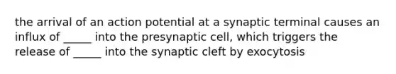 the arrival of an action potential at a synaptic terminal causes an influx of _____ into the presynaptic cell, which triggers the release of _____ into the synaptic cleft by exocytosis