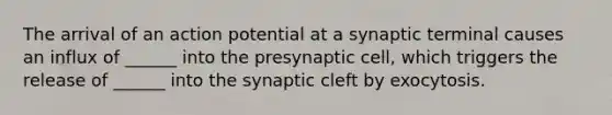 The arrival of an action potential at a synaptic terminal causes an influx of ______ into the presynaptic cell, which triggers the release of ______ into the synaptic cleft by exocytosis.