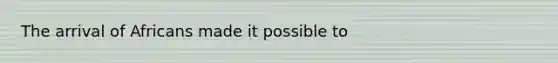The arrival of Africans made it possible to