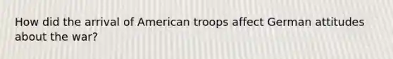 How did the arrival of American troops affect German attitudes about the war?