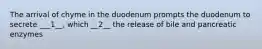 The arrival of chyme in the duodenum prompts the duodenum to secrete ___1__, which __2__ the release of bile and pancreatic enzymes