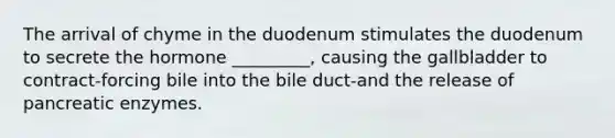 The arrival of chyme in the duodenum stimulates the duodenum to secrete the hormone _________, causing the gallbladder to contract-forcing bile into the bile duct-and the release of pancreatic enzymes.