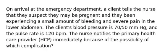 On arrival at the emergency department, a client tells the nurse that they suspect they may be pregnant and they been experiencing a small amount of bleeding and severe pain in the lower abdomen. The client's blood pressure is 70/50 mm Hg, and the pulse rate is 120 bpm. The nurse notifies the primary health care provider (HCP) immediately because of the possibility of which complication?