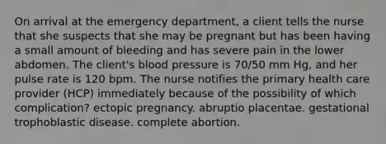 On arrival at the emergency department, a client tells the nurse that she suspects that she may be pregnant but has been having a small amount of bleeding and has severe pain in the lower abdomen. The client's blood pressure is 70/50 mm Hg, and her pulse rate is 120 bpm. The nurse notifies the primary health care provider (HCP) immediately because of the possibility of which complication? ectopic pregnancy. abruptio placentae. gestational trophoblastic disease. complete abortion.