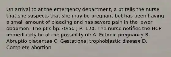 On arrival to at the emergency department, a pt tells the nurse that she suspects that she may be pregnant but has been having a small amount of bleeding and has severe pain in the lower abdomen. The pt's bp:70/50 ; P: 120. The nurse notifies the HCP immediately bc of the possiblity of: A. Ectopic pregnancy B. Abruptio placentae C. Gestational trophoblastic disease D. Complete abortion