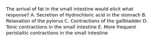 The arrival of fat in the small intestine would elicit what response? A. Secretion of Hydrochloric acid in the stomach B. Relaxation of the pylorus C. Contractions of the gallbladder D. Tonic contractions in the small intestine E. More frequent peristaltic contractions in the small intestine