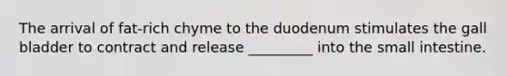 The arrival of fat-rich chyme to the duodenum stimulates the gall bladder to contract and release _________ into the small intestine.