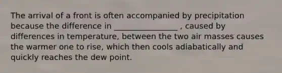 The arrival of a front is often accompanied by precipitation because the difference in ________________ , caused by differences in temperature, between the two air masses causes the warmer one to rise, which then cools adiabatically and quickly reaches the dew point.