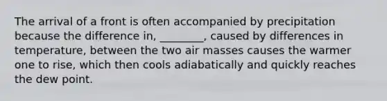 The arrival of a front is often accompanied by precipitation because the difference in, ________, caused by differences in temperature, between the two air masses causes the warmer one to rise, which then cools adiabatically and quickly reaches the dew point.