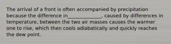 The arrival of a front is often accompanied by precipitation because the difference in______________, caused by differences in temperature, between the two air masses causes the warmer one to rise, which then cools adiabatically and quickly reaches the dew point.