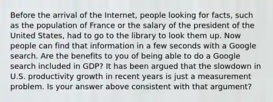 Before the arrival of the​ Internet, people looking for​ facts, such as the population of France or the salary of the president of the United​ States, had to go to the library to look them up. Now people can find that information in a few seconds with a Google search. Are the benefits to you of being able to do a Google search included in​ GDP? It has been argued that the slowdown in U.S. productivity growth in recent years is just a measurement problem. Is your answer above consistent with that​ argument?