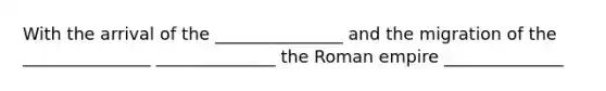 With the arrival of the _______________ and the migration of the _______________ ______________ the Roman empire ______________