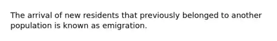 The arrival of new residents that previously belonged to another population is known as emigration.