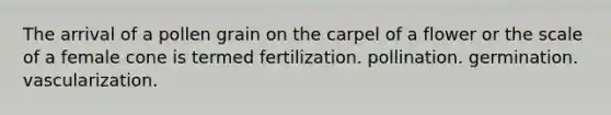 The arrival of a pollen grain on the carpel of a flower or the scale of a female cone is termed fertilization. pollination. germination. vascularization.