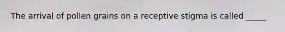 The arrival of pollen grains on a receptive stigma is called _____