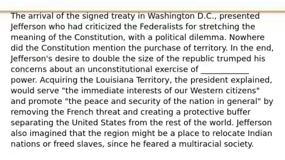 The arrival of the signed treaty in Washington D.C., presented Jefferson who had criticized the Federalists for stretching the meaning of the Constitution, with a political dilemma. Nowhere did the Constitution mention the purchase of territory. In the end, Jefferson's desire to double the size of the republic trumped his concerns about an unconstitutional exercise of ____________ power. Acquiring the Louisiana Territory, the president explained, would serve "the immediate interests of our Western citizens" and promote "the peace and security of the nation in general" by removing the French threat and creating a protective buffer separating the United States from the rest of the world. Jefferson also imagined that the region might be a place to relocate Indian nations or freed slaves, since he feared a multiracial society.