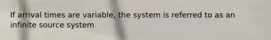 If arrival times are variable, the system is referred to as an infinite source system