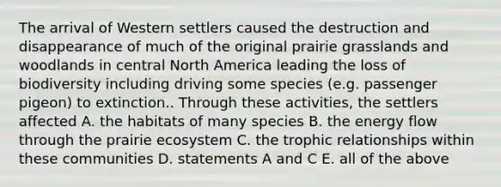 The arrival of Western settlers caused the destruction and disappearance of much of the original prairie grasslands and woodlands in central North America leading the loss of biodiversity including driving some species (e.g. passenger pigeon) to extinction.. Through these activities, the settlers affected A. the habitats of many species B. the energy flow through the prairie ecosystem C. the trophic relationships within these communities D. statements A and C E. all of the above