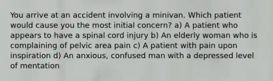 You arrive at an accident involving a minivan. Which patient would cause you the most initial concern? a) A patient who appears to have a spinal cord injury b) An elderly woman who is complaining of pelvic area pain c) A patient with pain upon inspiration d) An anxious, confused man with a depressed level of mentation