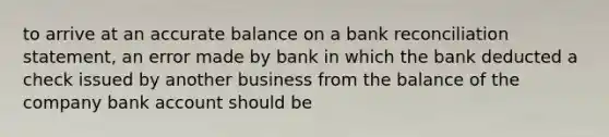 to arrive at an accurate balance on a bank reconciliation statement, an error made by bank in which the bank deducted a check issued by another business from the balance of the company bank account should be