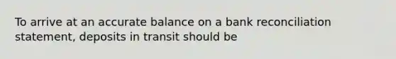 To arrive at an accurate balance on a bank reconciliation statement, deposits in transit should be